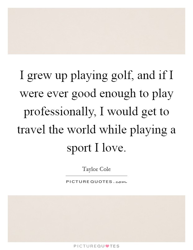 I grew up playing golf, and if I were ever good enough to play professionally, I would get to travel the world while playing a sport I love. Picture Quote #1