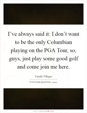 I’ve always said it: I don’t want to be the only Columbian playing on the PGA Tour, so, guys, just play some good golf and come join me here Picture Quote #1