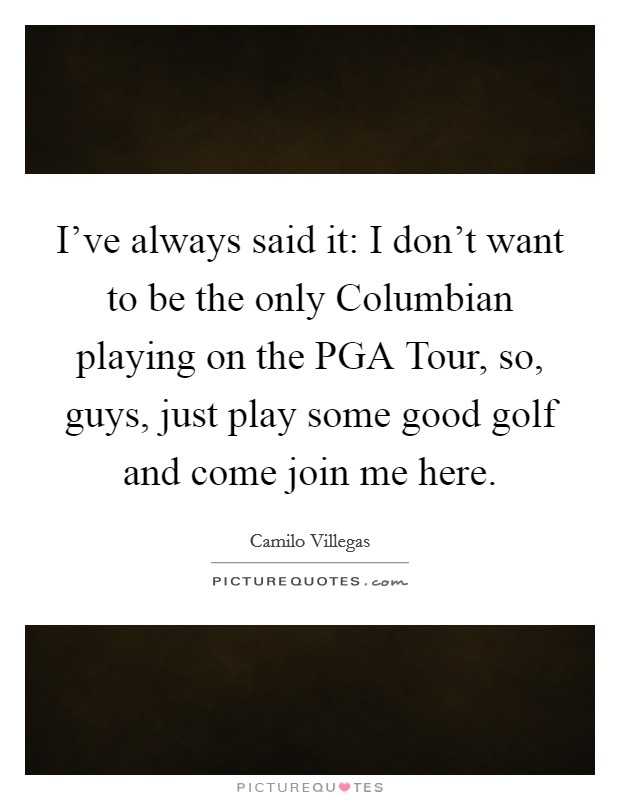 I've always said it: I don't want to be the only Columbian playing on the PGA Tour, so, guys, just play some good golf and come join me here. Picture Quote #1