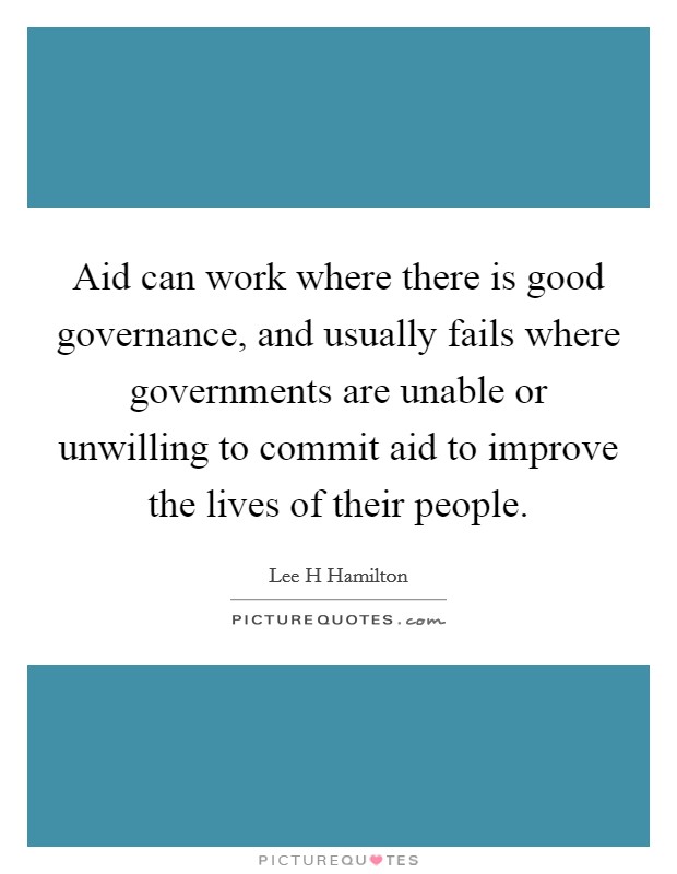 Aid can work where there is good governance, and usually fails where governments are unable or unwilling to commit aid to improve the lives of their people. Picture Quote #1