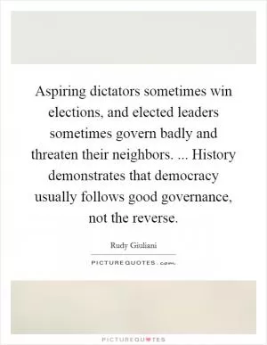 Aspiring dictators sometimes win elections, and elected leaders sometimes govern badly and threaten their neighbors. ... History demonstrates that democracy usually follows good governance, not the reverse Picture Quote #1