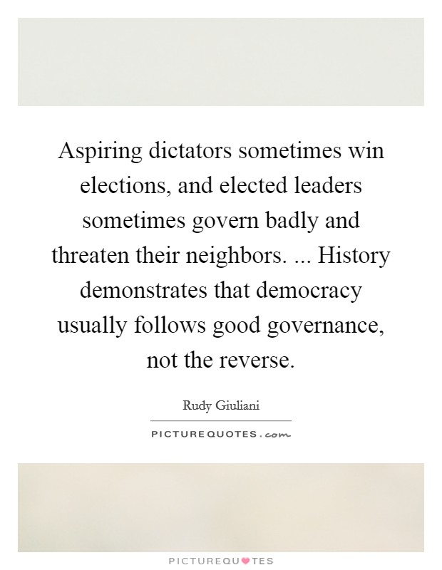 Aspiring dictators sometimes win elections, and elected leaders sometimes govern badly and threaten their neighbors. ... History demonstrates that democracy usually follows good governance, not the reverse. Picture Quote #1