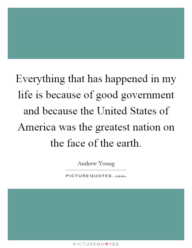 Everything that has happened in my life is because of good government and because the United States of America was the greatest nation on the face of the earth. Picture Quote #1