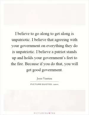 I believe to go along to get along is unpatriotic. I believe that agreeing with your government on everything they do is unpatriotic. I believe a patriot stands up and holds your government’s feet to the fire. Because if you do that, you will get good government Picture Quote #1