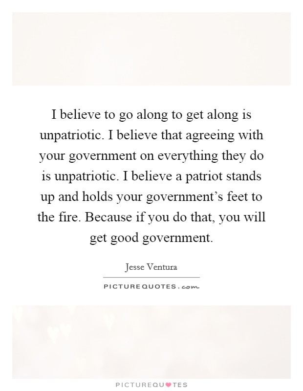 I believe to go along to get along is unpatriotic. I believe that agreeing with your government on everything they do is unpatriotic. I believe a patriot stands up and holds your government's feet to the fire. Because if you do that, you will get good government. Picture Quote #1