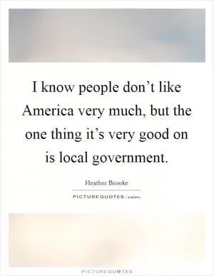 I know people don’t like America very much, but the one thing it’s very good on is local government Picture Quote #1