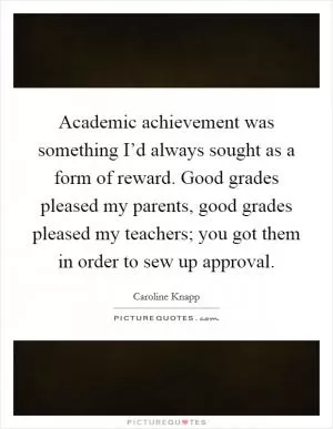 Academic achievement was something I’d always sought as a form of reward. Good grades pleased my parents, good grades pleased my teachers; you got them in order to sew up approval Picture Quote #1
