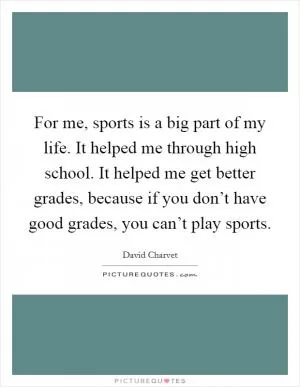For me, sports is a big part of my life. It helped me through high school. It helped me get better grades, because if you don’t have good grades, you can’t play sports Picture Quote #1