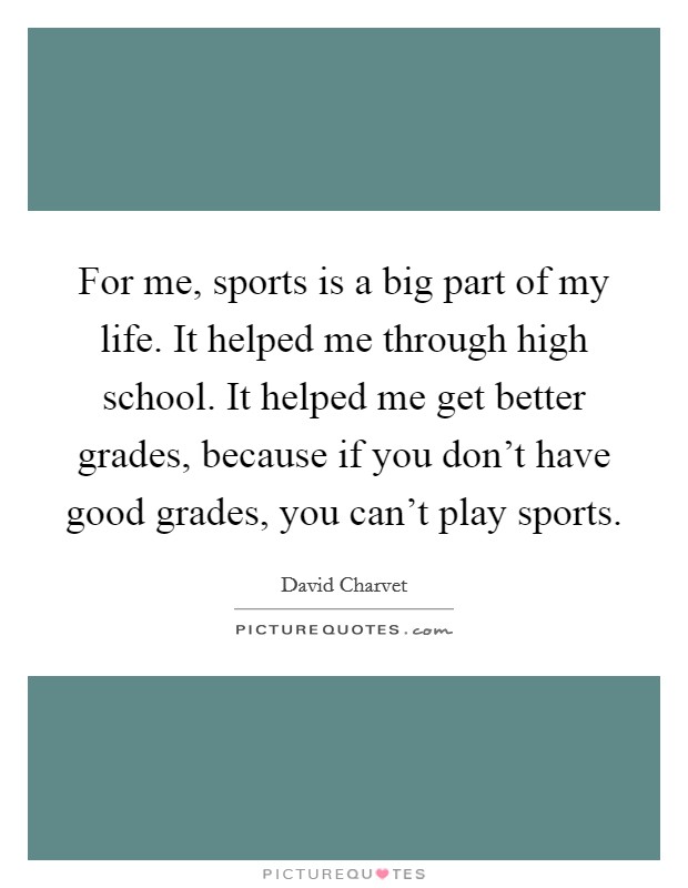 For me, sports is a big part of my life. It helped me through high school. It helped me get better grades, because if you don't have good grades, you can't play sports. Picture Quote #1