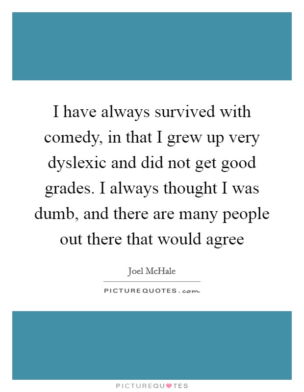I have always survived with comedy, in that I grew up very dyslexic and did not get good grades. I always thought I was dumb, and there are many people out there that would agree Picture Quote #1