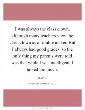 I was always the class clown, although many teachers view the class clown as a trouble maker. But I always had good grades, so the only thing my parents were told was that while I was intelligent, I talked too much Picture Quote #1