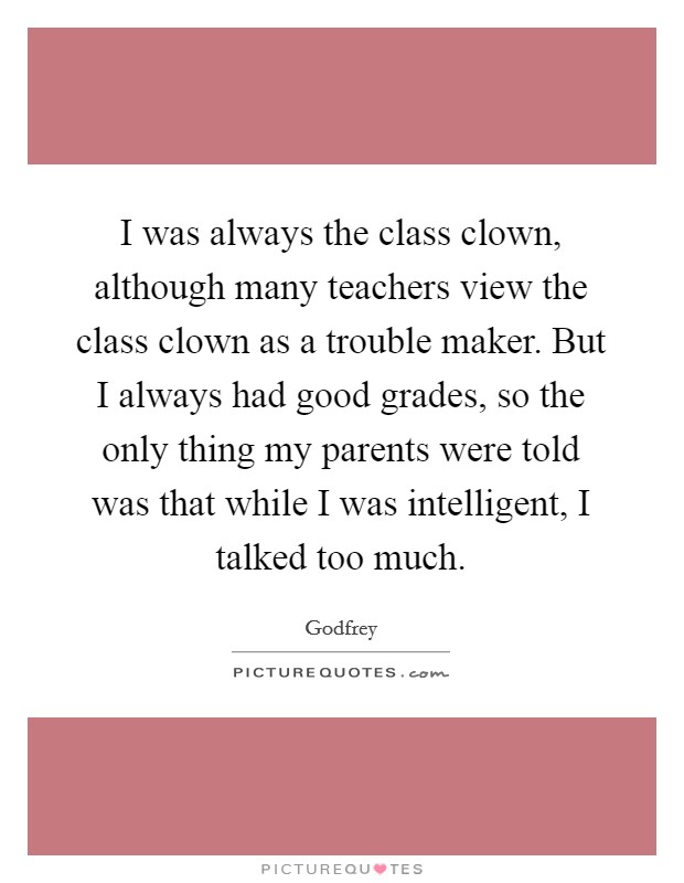 I was always the class clown, although many teachers view the class clown as a trouble maker. But I always had good grades, so the only thing my parents were told was that while I was intelligent, I talked too much. Picture Quote #1