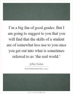 I’m a big fan of good grades. But I am going to suggest to you that you will find that the skills of a student are of somewhat less use to you once you get out into what is sometimes referred to as ‘the real world.’ Picture Quote #1