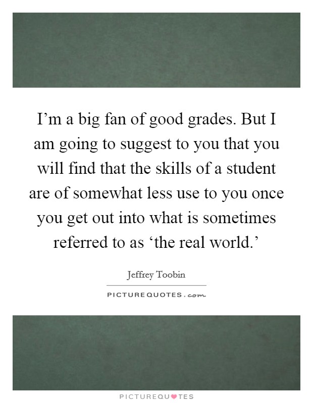 I'm a big fan of good grades. But I am going to suggest to you that you will find that the skills of a student are of somewhat less use to you once you get out into what is sometimes referred to as ‘the real world.' Picture Quote #1