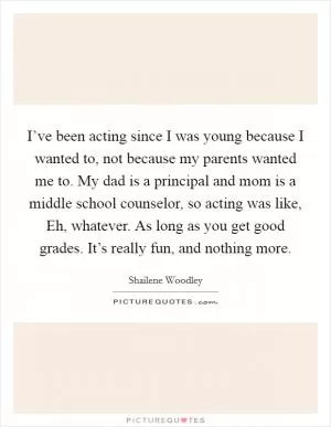 I’ve been acting since I was young because I wanted to, not because my parents wanted me to. My dad is a principal and mom is a middle school counselor, so acting was like, Eh, whatever. As long as you get good grades. It’s really fun, and nothing more Picture Quote #1
