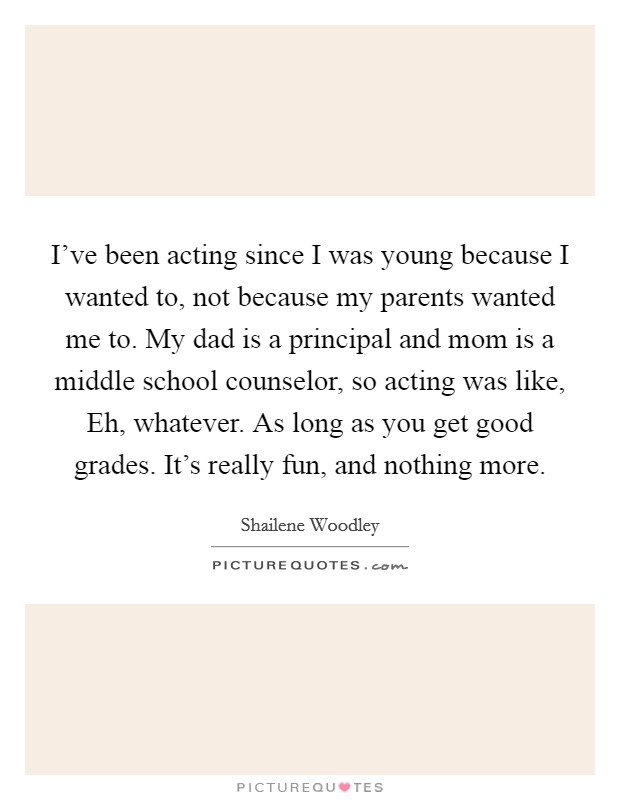 I've been acting since I was young because I wanted to, not because my parents wanted me to. My dad is a principal and mom is a middle school counselor, so acting was like, Eh, whatever. As long as you get good grades. It's really fun, and nothing more. Picture Quote #1