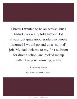 I knew I wanted to be an actress, but I hadn’t ever really told anyone. I’d always got quite good grades, so people assumed I would go and do a ‘normal’ job. My dad took me to my first audition for drama school and picked me up without anyone knowing, really Picture Quote #1