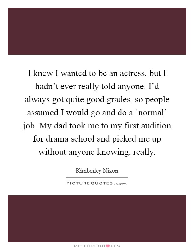 I knew I wanted to be an actress, but I hadn't ever really told anyone. I'd always got quite good grades, so people assumed I would go and do a ‘normal' job. My dad took me to my first audition for drama school and picked me up without anyone knowing, really. Picture Quote #1