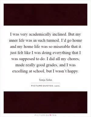 I was very academically inclined. But my inner life was in such turmoil. I’d go home and my home life was so miserable that it just felt like I was doing everything that I was supposed to do. I did all my chores, made really good grades, and I was excelling at school, but I wasn’t happy Picture Quote #1