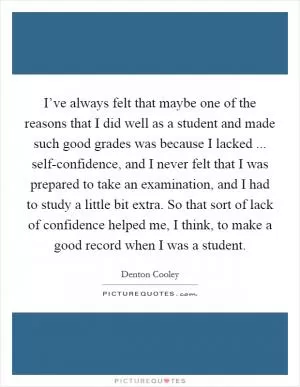I’ve always felt that maybe one of the reasons that I did well as a student and made such good grades was because I lacked ... self-confidence, and I never felt that I was prepared to take an examination, and I had to study a little bit extra. So that sort of lack of confidence helped me, I think, to make a good record when I was a student Picture Quote #1