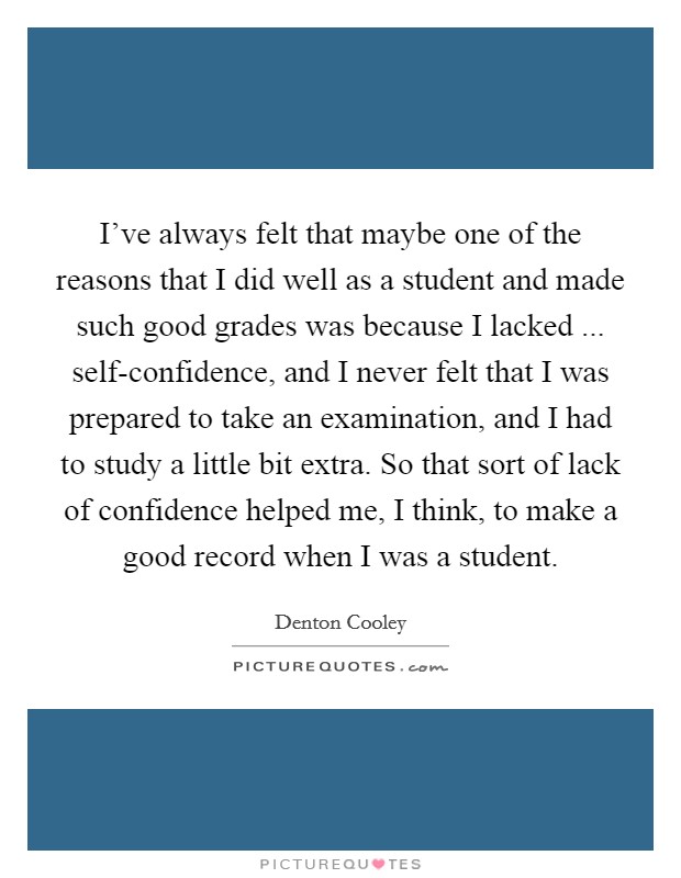 I've always felt that maybe one of the reasons that I did well as a student and made such good grades was because I lacked ... self-confidence, and I never felt that I was prepared to take an examination, and I had to study a little bit extra. So that sort of lack of confidence helped me, I think, to make a good record when I was a student. Picture Quote #1