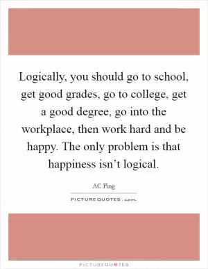 Logically, you should go to school, get good grades, go to college, get a good degree, go into the workplace, then work hard and be happy. The only problem is that happiness isn’t logical Picture Quote #1