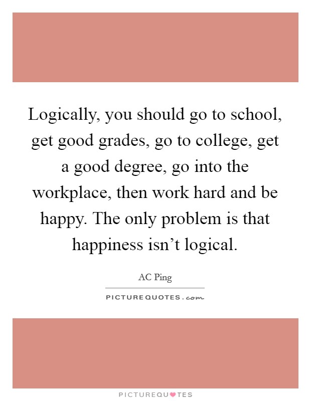 Logically, you should go to school, get good grades, go to college, get a good degree, go into the workplace, then work hard and be happy. The only problem is that happiness isn't logical. Picture Quote #1