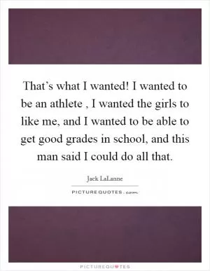 That’s what I wanted! I wanted to be an athlete , I wanted the girls to like me, and I wanted to be able to get good grades in school, and this man said I could do all that Picture Quote #1