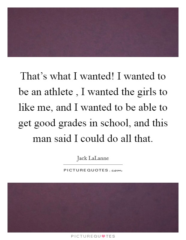 That's what I wanted! I wanted to be an athlete , I wanted the girls to like me, and I wanted to be able to get good grades in school, and this man said I could do all that. Picture Quote #1