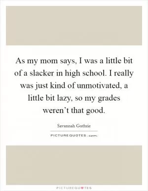 As my mom says, I was a little bit of a slacker in high school. I really was just kind of unmotivated, a little bit lazy, so my grades weren’t that good Picture Quote #1