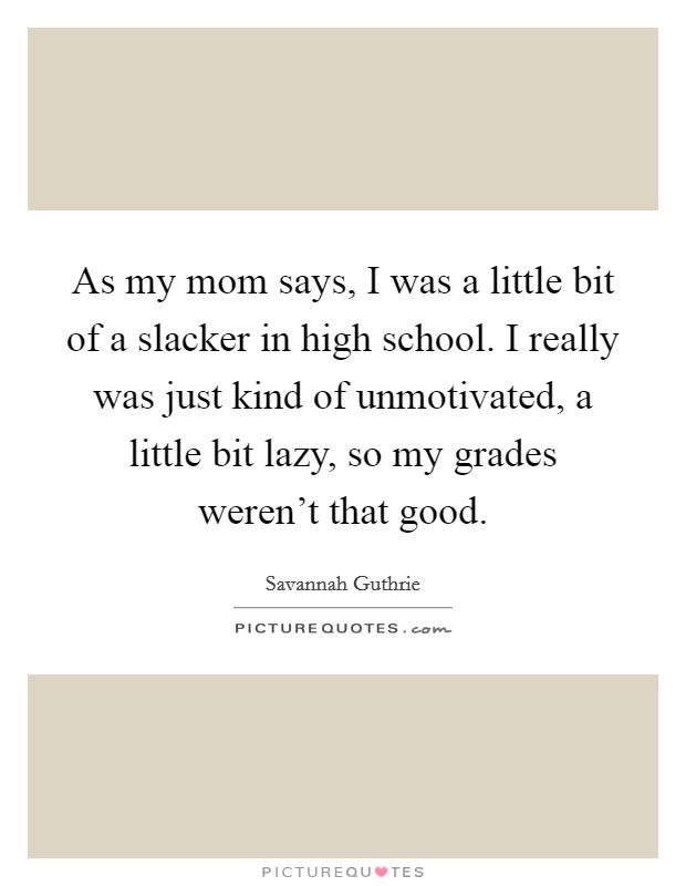 As my mom says, I was a little bit of a slacker in high school. I really was just kind of unmotivated, a little bit lazy, so my grades weren't that good. Picture Quote #1