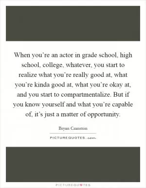 When you’re an actor in grade school, high school, college, whatever, you start to realize what you’re really good at, what you’re kinda good at, what you’re okay at, and you start to compartmentalize. But if you know yourself and what you’re capable of, it’s just a matter of opportunity Picture Quote #1