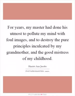 For years, my master had done his utmost to pollute my mind with foul images, and to destroy the pure principles inculcated by my grandmother, and the good mistress of my childhood Picture Quote #1