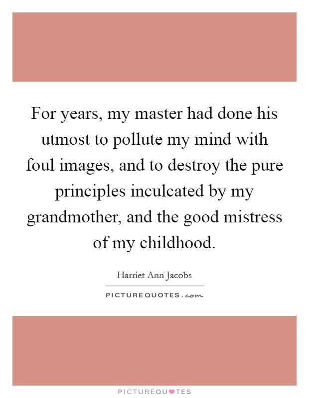 For years, my master had done his utmost to pollute my mind with foul images, and to destroy the pure principles inculcated by my grandmother, and the good mistress of my childhood. Picture Quote #1