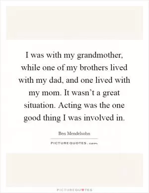 I was with my grandmother, while one of my brothers lived with my dad, and one lived with my mom. It wasn’t a great situation. Acting was the one good thing I was involved in Picture Quote #1