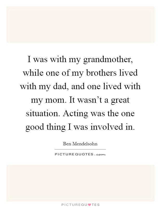 I was with my grandmother, while one of my brothers lived with my dad, and one lived with my mom. It wasn't a great situation. Acting was the one good thing I was involved in. Picture Quote #1
