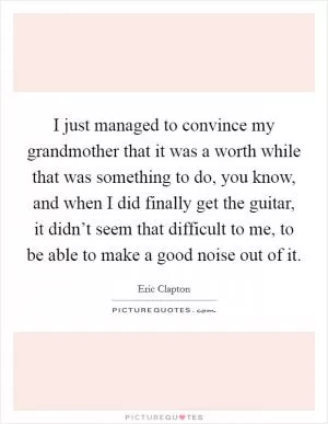 I just managed to convince my grandmother that it was a worth while that was something to do, you know, and when I did finally get the guitar, it didn’t seem that difficult to me, to be able to make a good noise out of it Picture Quote #1
