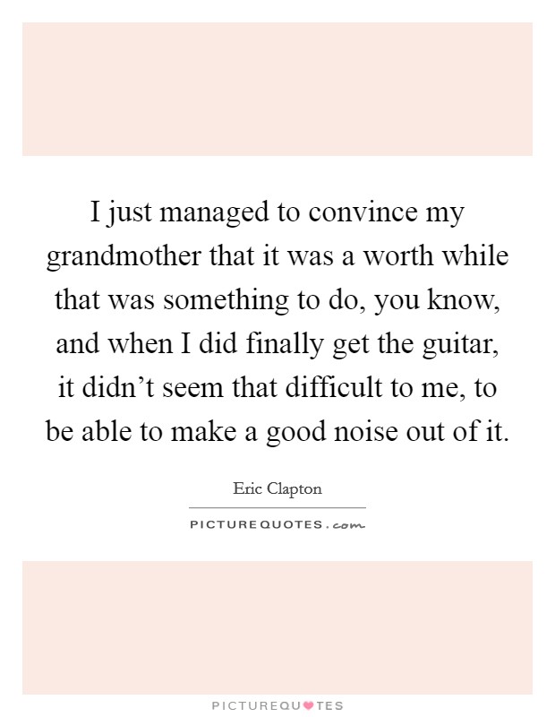 I just managed to convince my grandmother that it was a worth while that was something to do, you know, and when I did finally get the guitar, it didn't seem that difficult to me, to be able to make a good noise out of it. Picture Quote #1