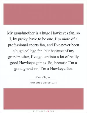 My grandmother is a huge Hawkeyes fan, so I, by proxy, have to be one. I’m more of a professional sports fan, and I’ve never been a huge college fan, but because of my grandmother, I’ve gotten into a lot of really good Hawkeye games. So, because I’m a good grandson, I’m a Hawkeye fan Picture Quote #1