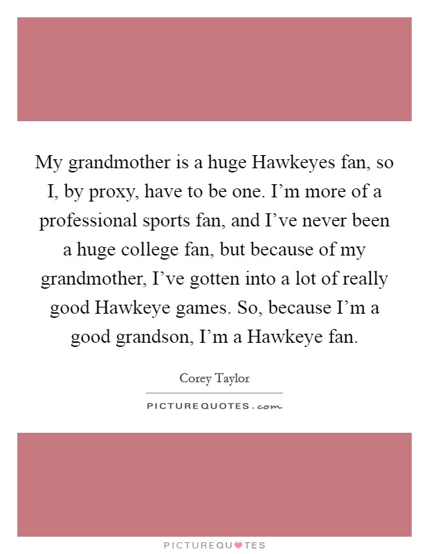 My grandmother is a huge Hawkeyes fan, so I, by proxy, have to be one. I'm more of a professional sports fan, and I've never been a huge college fan, but because of my grandmother, I've gotten into a lot of really good Hawkeye games. So, because I'm a good grandson, I'm a Hawkeye fan. Picture Quote #1