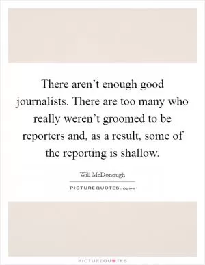 There aren’t enough good journalists. There are too many who really weren’t groomed to be reporters and, as a result, some of the reporting is shallow Picture Quote #1