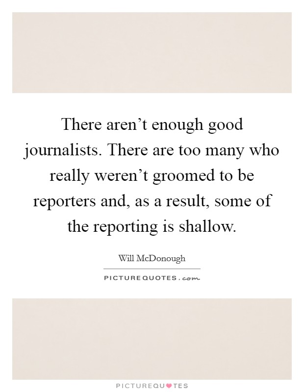 There aren't enough good journalists. There are too many who really weren't groomed to be reporters and, as a result, some of the reporting is shallow. Picture Quote #1