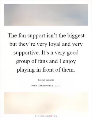 The fan support isn’t the biggest but they’re very loyal and very supportive. It’s a very good group of fans and I enjoy playing in front of them Picture Quote #1