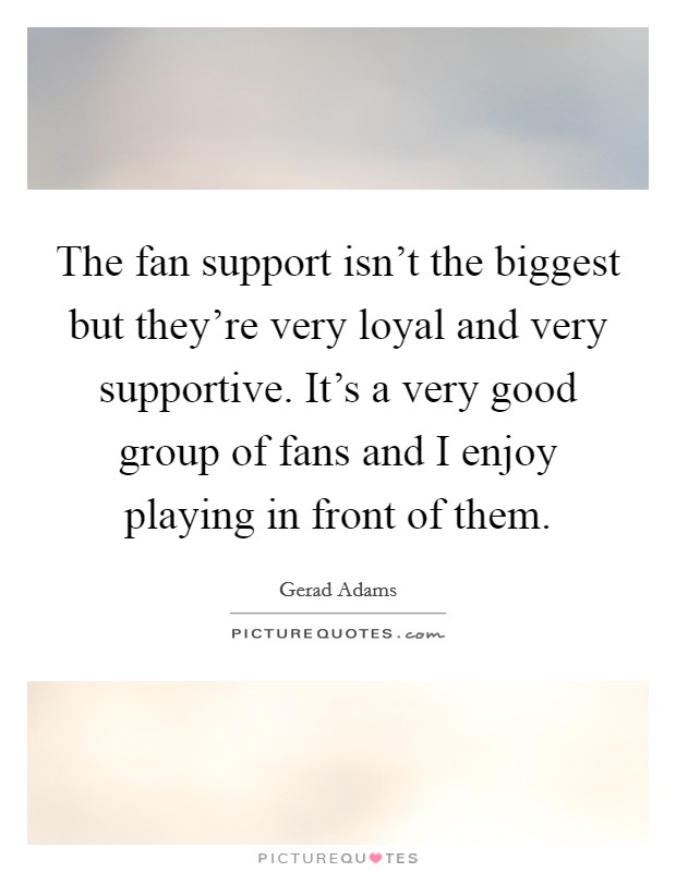 The fan support isn't the biggest but they're very loyal and very supportive. It's a very good group of fans and I enjoy playing in front of them. Picture Quote #1
