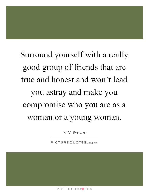 Surround yourself with a really good group of friends that are true and honest and won't lead you astray and make you compromise who you are as a woman or a young woman. Picture Quote #1