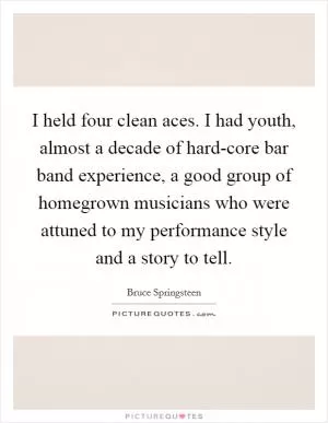 I held four clean aces. I had youth, almost a decade of hard-core bar band experience, a good group of homegrown musicians who were attuned to my performance style and a story to tell Picture Quote #1