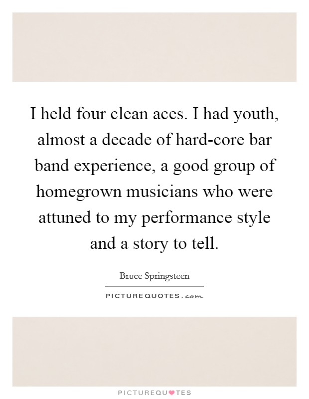 I held four clean aces. I had youth, almost a decade of hard-core bar band experience, a good group of homegrown musicians who were attuned to my performance style and a story to tell. Picture Quote #1