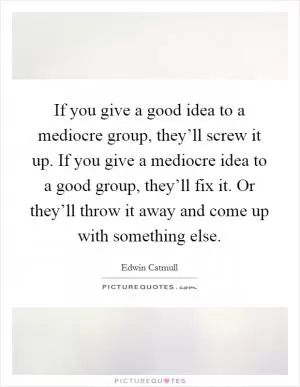 If you give a good idea to a mediocre group, they’ll screw it up. If you give a mediocre idea to a good group, they’ll fix it. Or they’ll throw it away and come up with something else Picture Quote #1
