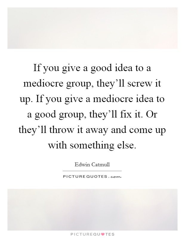 If you give a good idea to a mediocre group, they'll screw it up. If you give a mediocre idea to a good group, they'll fix it. Or they'll throw it away and come up with something else. Picture Quote #1