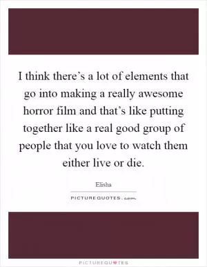 I think there’s a lot of elements that go into making a really awesome horror film and that’s like putting together like a real good group of people that you love to watch them either live or die Picture Quote #1
